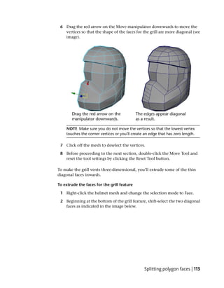 6 Drag the red arrow on the Move manipulator downwards to move the
   vertices so that the shape of the faces for the grill are more diagonal (see
   image).




    NOTE Make sure you do not move the vertices so that the lowest vertex
    touches the corner vertices or you’ll create an edge that has zero length.

 7 Click off the mesh to deselect the vertices.

 8 Before proceeding to the next section, double-click the Move Tool and
   reset the tool settings by clicking the Reset Tool button.

To make the grill vents three-dimensional, you’ll extrude some of the thin
diagonal faces inwards.

To extrude the faces for the grill feature

 1 Right-click the helmet mesh and change the selection mode to Face.

 2 Beginning at the bottom of the grill feature, shift-select the two diagonal
   faces as indicated in the image below.




                                                Splitting polygon faces | 113
 