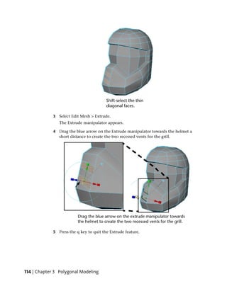 3 Select Edit Mesh > Extrude.
                The Extrude manipulator appears.

             4 Drag the blue arrow on the Extrude manipulator towards the helmet a
               short distance to create the two recessed vents for the grill.




             5 Press the q key to quit the Extrude feature.




114 | Chapter 3 Polygonal Modeling
 