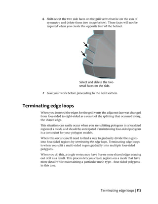 6 Shift-select the two side faces on the grill vents that lie on the axis of
          symmetry and delete them (see image below). These faces will not be
          required when you create the opposite half of the helmet.




        7 Save your work before proceeding to the next section.



Terminating edge loops
       When you inserted the edges for the grill vents the adjacent face was changed
       from four-sided to eight-sided as a result of the splitting that occurred along
       the shared edge.
       This situation can easily occur when you are splitting polygons in a localized
       region of a mesh, and should be anticipated if maintaining four-sided polygons
       is a constraint for your polygon models.
       When this occurs you’ll need to find a way to gradually divide the n-gons
       into four-sided regions by terminating the edge loops. Terminating edge loops
       is when you split a multi-sided n-gon gradually into multiple four-sided
       polygons.
       When you do this, a single vertex may have five or more shared edges coming
       out of it as a result. This process lets you create regions on a mesh that have
       more detail while maintaining a particular mesh type—four-sided polygons
       in this case.




                                                      Terminating edge loops | 115
 