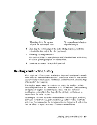 6 Click-drag the bottom edge of the multi-sided polygon and slide the
           vertex to the right end of the edge (see image).

         7 Press the y key to split the face.
            Your multi-sided face is now split into three four-sided faces, maintaining
            the overall quad topology on the helmet mesh.

         8 Press the q key to exit the Split Polygon Tool.



Deleting construction history
        Maya keeps track of the options, attribute settings, and transformations made
        to an object via its construction history. Construction history is useful when
        you’re working on a surface and want to edit an attribute from an earlier stage
        of the model’s development.
        The simplest way to access the construction history for an object is via its
        various input nodes in the Channel Box or via the Attribute Editor. Selecting
        an input node displays the attributes associated with that particular
        modification to the object. You then edit the attributes on that node as
        required and the surface updates.
        For example, the input nodes for the helmet mesh include: polyCreateFace,
        polyCube, polyExtrudeFace, polySmoothFace, polyMoveVertex, polyUnite,
        and so on. You can associate the steps in creating the helmet mesh with nodes
        that are related to a particular stage of its construction history.




                                                Deleting construction history | 117
 