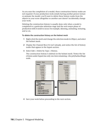 As you near the completion of a model, these construction history nodes are
           not required. If your production work entails having another person texture
           or animate the model, you’ll want to delete these history nodes from the
           objects in your scene altogether so another user doesn’t accidentally change
           your work.
           Deleting the construction history is usually done only when a model is
           completed to a particular milestone stage and the next major phase of
           production with it needs to occur. For example, skinning, animating, texturing,
           and so on.

           To delete the construction history on the helmet mesh

             1 Right-click the mesh and change the selection mode to Object, and select
               the helmet mesh.

             2 Display the Channel Box if it isn’t already, and notice the list of history
               nodes that appear in the Inputs section.

             3 Select Edit > Delete by Type > History.
                The construction history is deleted on the helmet mesh. Notice the list
                of items under Inputs has only one item remaining—the polySurfaceShape
                node.




             4 Save your work before proceeding to the next section.




118 | Chapter 3 Polygonal Modeling
 
