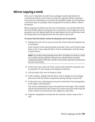 Mirror copying a mesh
       Once you’ve finalized one half of your polygon model (and deleted its
       construction history) you’ll want to create the opposite half by copying it
       across the axis of symmetry so you have the complete model. You can produce
       a mirrored copy of a polygon mesh using Mirror Geometry (Mesh > Mirror
       Geometry).
       Before copying one half across the axis of symmetry, you should check that
       all of the border edges lie along the axis of symmetry. If any edges do not lie
       along this axis, the original half will be copied based on the vertices that create
       the widest point and a gap between the two halves may result.

       To ensure that the border vertices lie along the axis of symmetry

        1 Enlarge the front view so you can view the vertices that lie along the axis
          of symmetry.
            If any vertices on the mesh protrude across the Y axis, you’ll need to snap
            these to the Y axis using the Move Tool in combination with the Snap
            to grids feature.

            NOTE Any vertices that protrude across the Y axis likely occurred as a result
            of an earlier extrude operation. Because the extrude feature extrudes
            components based on the face normal, a few vertices may have moved across
            the axis of symmetry.

        2 In the front view, select all of the vertices that should lie along the axis
          of symmetry (Y axis) using a bounding box selection.

        3 On the Status Line, turn on Snap to Grids.

        4 In the Toolbox, double-click the Move Tool to display its tool settings
          and ensure that the Retain component spacing setting is turned off.

        5 In the front view, click-drag the red arrow on the Move Tool manipulator
          to the right a small distance.
            The vertices immediately snap to the grid line to the right. They initially
            will not be positioned at the location you want, but you’ll notice that all
            of the vertices you selected are now aligned to each other.

        6 Drag the manipulator towards the left until the vertices snap to the Y
          axis.




                                                         Mirror copying a mesh | 119
 