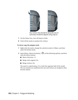 7 On the Status Line, turn off Snap to Grids.

             8 Click off the mesh to unselect the vertices.

           To mirror copy the polygon mesh

             1 Right-click the mesh, change the selection mode to Object, and then
               select the helmet mesh.

             2 Select Mesh > Mirror Geometry >      , set the following options, and then
               click the Mirror button.
                ■   Mirror Direction: -X

                ■   Merge with original: On

                ■   Merge vertices: On

                The mesh is copied along -X to create the opposite half of the model.
                The two meshes are combined into one and vertices are merged so they
                become shared.




120 | Chapter 3 Polygonal Modeling
 