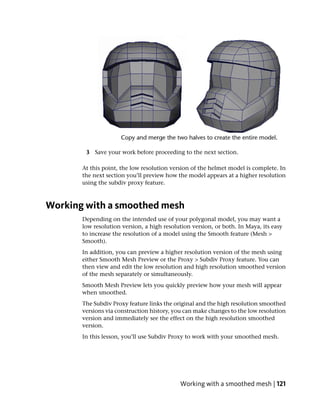 3 Save your work before proceeding to the next section.

       At this point, the low resolution version of the helmet model is complete. In
       the next section you’ll preview how the model appears at a higher resolution
       using the subdiv proxy feature.



Working with a smoothed mesh
       Depending on the intended use of your polygonal model, you may want a
       low resolution version, a high resolution version, or both. In Maya, its easy
       to increase the resolution of a model using the Smooth feature (Mesh >
       Smooth).
       In addition, you can preview a higher resolution version of the mesh using
       either Smooth Mesh Preview or the Proxy > Subdiv Proxy feature. You can
       then view and edit the low resolution and high resolution smoothed version
       of the mesh separately or simultaneously.
       Smooth Mesh Preview lets you quickly preview how your mesh will appear
       when smoothed.
       The Subdiv Proxy feature links the original and the high resolution smoothed
       versions via construction history, you can make changes to the low resolution
       version and immediately see the effect on the high resolution smoothed
       version.
       In this lesson, you’ll use Subdiv Proxy to work with your smoothed mesh.




                                            Working with a smoothed mesh | 121
 
