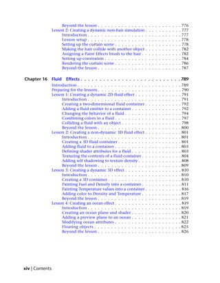 Beyond the lesson . . . . . . . . . . . . . . .      .   .   .   .   .   .   .   .   .   . 776
                 Lesson 2: Creating a dynamic non-hair simulation .        .   .   .   .   .   .   .   .   .   . 777
                      Introduction . . . . . . . . . . . . . . . . . .     .   .   .   .   .   .   .   .   .   . 777
                      Lesson setup . . . . . . . . . . . . . . . . . .     .   .   .   .   .   .   .   .   .   . 778
                      Setting up the curtain scene . . . . . . . . . .     .   .   .   .   .   .   .   .   .   . 778
                      Making the hair collide with another object .        .   .   .   .   .   .   .   .   .   . 782
                      Assigning a Paint Effects brush to the hair . .      .   .   .   .   .   .   .   .   .   . 782
                      Setting up constraints . . . . . . . . . . . . .     .   .   .   .   .   .   .   .   .   . 784
                      Rendering the curtain scene . . . . . . . . . .      .   .   .   .   .   .   .   .   .   . 786
                      Beyond the lesson . . . . . . . . . . . . . . .      .   .   .   .   .   .   .   .   .   . 787

Chapter 16       Fluid   Effects . . . . . . . . . . . . . . . . . . . . . . . . . . . 789
                 Introduction . . . . . . . . . . . . . . . . . . . . .    .   .   .   .   .   .   .   .   .   . 789
                 Preparing for the lessons . . . . . . . . . . . . . . .   .   .   .   .   .   .   .   .   .   . 790
                 Lesson 1: Creating a dynamic 2D fluid effect . . . .      .   .   .   .   .   .   .   .   .   . 791
                      Introduction . . . . . . . . . . . . . . . . . .     .   .   .   .   .   .   .   .   .   . 791
                      Creating a two-dimensional fluid container .         .   .   .   .   .   .   .   .   .   . 792
                      Adding a fluid emitter to a container . . . . .      .   .   .   .   .   .   .   .   .   . 792
                      Changing the behavior of a fluid . . . . . . .       .   .   .   .   .   .   .   .   .   . 794
                      Combining colors in a fluid . . . . . . . . . .      .   .   .   .   .   .   .   .   .   . 797
                      Colliding a fluid with an object . . . . . . . .     .   .   .   .   .   .   .   .   .   . 798
                      Beyond the lesson . . . . . . . . . . . . . . .      .   .   .   .   .   .   .   .   .   . 800
                 Lesson 2: Creating a non-dynamic 3D fluid effect .        .   .   .   .   .   .   .   .   .   . 801
                      Introduction . . . . . . . . . . . . . . . . . .     .   .   .   .   .   .   .   .   .   . 801
                      Creating a 3D fluid container . . . . . . . . .      .   .   .   .   .   .   .   .   .   . 801
                      Adding fluid to a container . . . . . . . . . .      .   .   .   .   .   .   .   .   .   . 803
                      Defining shader attributes for a fluid . . . . .     .   .   .   .   .   .   .   .   .   . 803
                      Texturing the contents of a fluid container . .      .   .   .   .   .   .   .   .   .   . 804
                      Adding self shadowing to texture density . . .       .   .   .   .   .   .   .   .   .   . 808
                      Beyond the lesson . . . . . . . . . . . . . . .      .   .   .   .   .   .   .   .   .   . 809
                 Lesson 3: Creating a dynamic 3D effect . . . . . . .      .   .   .   .   .   .   .   .   .   . 810
                      Introduction . . . . . . . . . . . . . . . . . .     .   .   .   .   .   .   .   .   .   . 810
                      Creating a 3D container . . . . . . . . . . . .      .   .   .   .   .   .   .   .   .   . 810
                      Painting Fuel and Density into a container . .       .   .   .   .   .   .   .   .   .   . 811
                      Painting Temperature values into a container .       .   .   .   .   .   .   .   .   .   . 816
                      Adding color to Density and Temperature . .          .   .   .   .   .   .   .   .   .   . 817
                      Beyond the lesson . . . . . . . . . . . . . . .      .   .   .   .   .   .   .   .   .   . 819
                 Lesson 4: Creating an ocean effect . . . . . . . . . .    .   .   .   .   .   .   .   .   .   . 819
                      Introduction . . . . . . . . . . . . . . . . . .     .   .   .   .   .   .   .   .   .   . 819
                      Creating an ocean plane and shader . . . . .         .   .   .   .   .   .   .   .   .   . 820
                      Adding a preview plane to an ocean . . . . .         .   .   .   .   .   .   .   .   .   . 821
                      Modifying ocean attributes . . . . . . . . . .       .   .   .   .   .   .   .   .   .   . 822
                      Floating objects . . . . . . . . . . . . . . . .     .   .   .   .   .   .   .   .   .   . 825
                      Beyond the lesson . . . . . . . . . . . . . . .      .   .   .   .   .   .   .   .   .   . 826




xiv | Contents
 