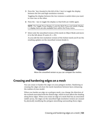 5 Press the ‘ key (located to the left of the 1 key) to toggle the display
          between the low and high resolution versions.
           Toggling the display between the two versions is useful when you want
           to view one or the other.

        6 Press the ~ key to toggle the display so that both are visible again.

           NOTE The Toggle Proxy Display (‘) and the Both Proxy and Subdiv Display
           (~) display items are also available from within the Proxy menu.

        7 Select only the smoothed version of the mesh in Object Mode and move
          it to the left about 25 units (X = -25).
           As you edit the low resolution version of the helmet mesh you’ll see the
           resulting updates on the smoothed version beside it.




Creasing and hardening edges on a mesh
       You can crease or harden the edges on your polygon meshes. Hardening or
       creasing the edges sets how the mesh transitions between faces enhancing
       the realism of your model.
       When you harden an edge on a polygon mesh, you change the direction of
       the normals associated with the shared edge, which in turn affects the shading
       along those edges. When you crease an edge of a mesh that has an associated
       subdiv proxy, the edges on the smoothed high resolution version are creased
       by physically modifying the polygon smoothing surrounding those edges.




                                  Creasing and hardening edges on a mesh | 123
 