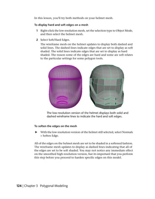 In this lesson, you’ll try both methods on your helmet mesh.

           To display hard and soft edges on a mesh

             1 Right-click the low resolution mesh, set the selection type to Object Mode,
               and then select the helmet mesh.

             2 Select Soft/Hard Edges.
                The wireframe mesh on the helmet updates to display both dashed and
                solid lines. The dashed lines indicate edges that are set to display as soft
                shaded. The solid lines indicate edges that are set to display as hard
                shaded. The reason some of the edges are hard and some are soft relates
                to the particular settings for some polygon tools.




           To soften the edges on the mesh

            ➤   With the low resolution version of the helmet still selected, select Normals
                > Soften Edge.

           All of the edges on the helmet mesh are set to be shaded in a softened fashion.
           The wireframe mesh updates to display as dashed lines indicating that all of
           the edges are set to be soft shaded. You may not notice any immediate effect
           on the smoothed high resolution version, but its important that you perform
           this step before you proceed to harden specific edges on this model.




124 | Chapter 3 Polygonal Modeling
 