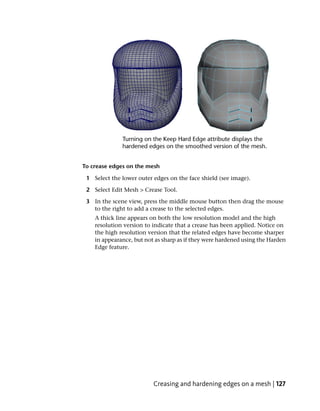 To crease edges on the mesh

 1 Select the lower outer edges on the face shield (see image).

 2 Select Edit Mesh > Crease Tool.

 3 In the scene view, press the middle mouse button then drag the mouse
   to the right to add a crease to the selected edges.
    A thick line appears on both the low resolution model and the high
    resolution version to indicate that a crease has been applied. Notice on
    the high resolution version that the related edges have become sharper
    in appearance, but not as sharp as if they were hardened using the Harden
    Edge feature.




                          Creasing and hardening edges on a mesh | 127
 