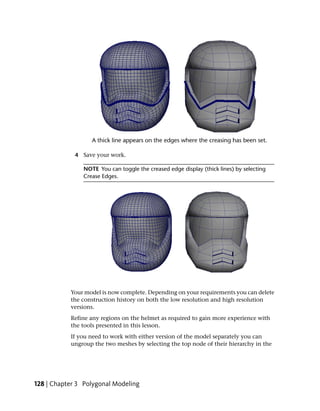 4 Save your work.

               NOTE You can toggle the creased edge display (thick lines) by selecting
               Crease Edges.




           Your model is now complete. Depending on your requirements you can delete
           the construction history on both the low resolution and high resolution
           versions.
           Refine any regions on the helmet as required to gain more experience with
           the tools presented in this lesson.
           If you need to work with either version of the model separately you can
           ungroup the two meshes by selecting the top node of their hierarchy in the




128 | Chapter 3 Polygonal Modeling
 