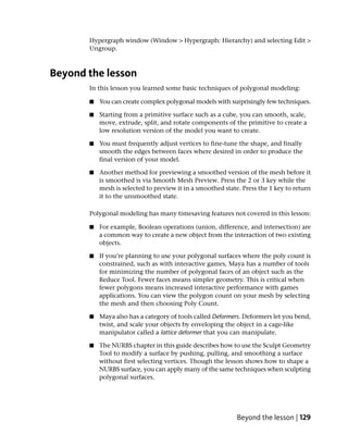 Hypergraph window (Window > Hypergraph: Hierarchy) and selecting Edit >
       Ungroup.



Beyond the lesson
       In this lesson you learned some basic techniques of polygonal modeling:

       ■   You can create complex polygonal models with surprisingly few techniques.

       ■   Starting from a primitive surface such as a cube, you can smooth, scale,
           move, extrude, split, and rotate components of the primitive to create a
           low resolution version of the model you want to create.

       ■   You must frequently adjust vertices to fine-tune the shape, and finally
           smooth the edges between faces where desired in order to produce the
           final version of your model.

       ■   Another method for previewing a smoothed version of the mesh before it
           is smoothed is via Smooth Mesh Preview. Press the 2 or 3 key while the
           mesh is selected to preview it in a smoothed state. Press the 1 key to return
           it to the unsmoothed state.

       Polygonal modeling has many timesaving features not covered in this lesson:

       ■   For example, Boolean operations (union, difference, and intersection) are
           a common way to create a new object from the interaction of two existing
           objects.

       ■   If you’re planning to use your polygonal surfaces where the poly count is
           constrained, such as with interactive games, Maya has a number of tools
           for minimizing the number of polygonal faces of an object such as the
           Reduce Tool. Fewer faces means simpler geometry. This is critical when
           fewer polygons means increased interactive performance with games
           applications. You can view the polygon count on your mesh by selecting
           the mesh and then choosing Poly Count.

       ■   Maya also has a category of tools called Deformers. Deformers let you bend,
           twist, and scale your objects by enveloping the object in a cage-like
           manipulator called a lattice deformer that you can manipulate.

       ■   The NURBS chapter in this guide describes how to use the Sculpt Geometry
           Tool to modify a surface by pushing, pulling, and smoothing a surface
           without first selecting vertices. Though the lesson shows how to shape a
           NURBS surface, you can apply many of the same techniques when sculpting
           polygonal surfaces.




                                                             Beyond the lesson | 129
 