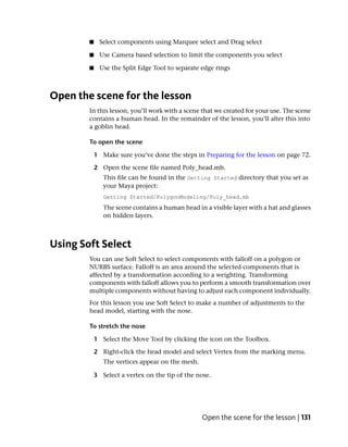 ■    Select components using Marquee select and Drag select

        ■    Use Camera based selection to limit the components you select

        ■    Use the Split Edge Tool to separate edge rings



Open the scene for the lesson
        In this lesson, you’ll work with a scene that we created for your use. The scene
        contains a human head. In the remainder of the lesson, you’ll alter this into
        a goblin head.

        To open the scene

            1 Make sure you’ve done the steps in Preparing for the lesson on page 72.

            2 Open the scene file named Poly_head.mb.
               This file can be found in the Getting Started directory that you set as
               your Maya project:
               Getting Started/PolygonModeling/Poly_head.mb
               The scene contains a human head in a visible layer with a hat and glasses
               on hidden layers.



Using Soft Select
        You can use Soft Select to select components with falloff on a polygon or
        NURBS surface. Falloff is an area around the selected components that is
        affected by a transformation according to a weighting. Transforming
        components with falloff allows you to perform a smooth transformation over
        multiple components without having to adjust each component individually.
        For this lesson you use Soft Select to make a number of adjustments to the
        head model, starting with the nose.

        To stretch the nose

            1 Select the Move Tool by clicking the icon on the Toolbox.

            2 Right-click the head model and select Vertex from the marking menu.
               The vertices appear on the mesh.

            3 Select a vertex on the tip of the nose.




                                                  Open the scene for the lesson | 131
 