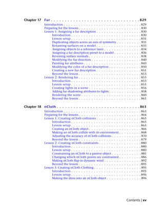 Chapter 17   Fur . . . . . . . . . . . . . . . . . . . . . . . . . . . . . . . . 829
             Introduction . . . . . . . . . . . . . . . . . . . . . .    .   .   .   .   .   .   .   .   . 829
             Preparing for the lessons . . . . . . . . . . . . . . . .   .   .   .   .   .   .   .   .   . 830
             Lesson 1: Assigning a fur description . . . . . . . . .     .   .   .   .   .   .   .   .   . 830
                  Introduction . . . . . . . . . . . . . . . . . . .     .   .   .   .   .   .   .   .   . 830
                  Lesson setup . . . . . . . . . . . . . . . . . . .     .   .   .   .   .   .   .   .   . 831
                  Duplicating objects across an axis of symmetry .       .   .   .   .   .   .   .   .   . 831
                  Renaming surfaces on a model . . . . . . . . .         .   .   .   .   .   .   .   .   . 833
                  Assigning objects to a reference layer . . . . . .     .   .   .   .   .   .   .   .   . 834
                  Assigning a fur description preset to a model . .      .   .   .   .   .   .   .   .   . 836
                  Reversing surface normals . . . . . . . . . . . .      .   .   .   .   .   .   .   .   . 838
                  Modifying the fur direction . . . . . . . . . . .      .   .   .   .   .   .   .   .   . 840
                  Painting fur attributes . . . . . . . . . . . . . .    .   .   .   .   .   .   .   .   . 843
                  Modifying the color of a fur description . . . .       .   .   .   .   .   .   .   .   . 850
                  Creating a new fur description . . . . . . . . .       .   .   .   .   .   .   .   .   . 851
                  Beyond the lesson . . . . . . . . . . . . . . . .      .   .   .   .   .   .   .   .   . 853
             Lesson 2: Rendering fur . . . . . . . . . . . . . . . .     .   .   .   .   .   .   .   .   . 855
                  Introduction . . . . . . . . . . . . . . . . . . .     .   .   .   .   .   .   .   .   . 855
                  Lesson setup . . . . . . . . . . . . . . . . . . .     .   .   .   .   .   .   .   .   . 855
                  Creating lights in a scene . . . . . . . . . . . .     .   .   .   .   .   .   .   .   . 856
                  Adding fur shadowing attributes to lights . . . .      .   .   .   .   .   .   .   .   . 858
                  Rendering the scene . . . . . . . . . . . . . . .      .   .   .   .   .   .   .   .   . 860
                  Beyond the lesson . . . . . . . . . . . . . . . .      .   .   .   .   .   .   .   .   . 861

Chapter 18   nCloth . . . . . . . . . . . . . . . . . . . . . . . . . . . . . . 863
             Introduction . . . . . . . . . . . . . . . . . . . . . . .      .   .   .   .   .   .   .   . 863
             Preparing for the lessons . . . . . . . . . . . . . . . . .     .   .   .   .   .   .   .   . 864
             Lesson 1: Creating nCloth collisions . . . . . . . . . .        .   .   .   .   .   .   .   . 865
                  Introduction . . . . . . . . . . . . . . . . . . . .       .   .   .   .   .   .   .   . 865
                  Lesson setup . . . . . . . . . . . . . . . . . . . .       .   .   .   .   .   .   .   . 865
                  Creating an nCloth object . . . . . . . . . . . . .        .   .   .   .   .   .   .   . 866
                  Making an nCloth collide with its environment .            .   .   .   .   .   .   .   . 868
                  Adjusting the accuracy of nCloth collisions . . . .        .   .   .   .   .   .   .   . 870
                  Beyond the lesson . . . . . . . . . . . . . . . . .        .   .   .   .   .   .   .   . 879
             Lesson 2: Creating nCloth constraints . . . . . . . . .         .   .   .   .   .   .   .   . 880
                  Introduction . . . . . . . . . . . . . . . . . . . .       .   .   .   .   .   .   .   . 880
                  Lesson setup . . . . . . . . . . . . . . . . . . . .       .   .   .   .   .   .   .   . 880
                  Constraining an nCloth to a passive object . . . .         .   .   .   .   .   .   .   . 881
                  Changing which nCloth points are constrained .             .   .   .   .   .   .   .   . 886
                  Making nCloth flap in dynamic wind . . . . . . .           .   .   .   .   .   .   .   . 892
                  Beyond the lesson . . . . . . . . . . . . . . . . .        .   .   .   .   .   .   .   . 895
             Lesson 3: Creating nCloth Clothing . . . . . . . . . . .        .   .   .   .   .   .   .   . 895
                  Introduction . . . . . . . . . . . . . . . . . . . .       .   .   .   .   .   .   .   . 895
                  Lesson setup . . . . . . . . . . . . . . . . . . . .       .   .   .   .   .   .   .   . 896
                  Making the dress into an nCloth object . . . . . .         .   .   .   .   .   .   .   . 896




                                                                                     Contents | xv
 