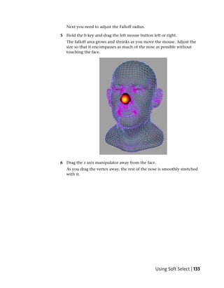 Next you need to adjust the Falloff radius.

5 Hold the b key and drag the left mouse button left or right.
   The falloff area grows and shrinks as you move the mouse. Adjust the
   size so that it encompasses as much of the nose as possible without
   touching the face.




6 Drag the z axis manipulator away from the face.
   As you drag the vertex away, the rest of the nose is smoothly stretched
   with it.




                                                   Using Soft Select | 133
 