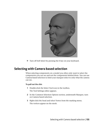 9 Turn off Soft Select by pressing the b key on your keyboard.



Selecting with Camera based selection
       When selecting components on a model you often only want to select the
       components you can see and not the components behind them. You can use
       Camera based selection to limit your marquee select to only what the camera
       can see.

       To pull out the chin

        1 Double-click the Select Tool icon in the toolbox.
           The Tool Settings editor appears.

        2 In the Common Selection Options section, underneath Marquee, turn
          on Camera based selection.

        3 Right-click the head and select Vertex from the marking menu.
           The vertices appear on the mesh.




                                   Selecting with Camera based selection | 135
 