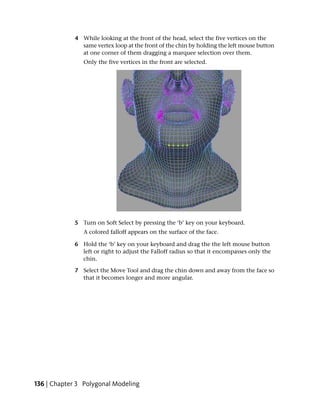 4 While looking at the front of the head, select the five vertices on the
               same vertex loop at the front of the chin by holding the left mouse button
               at one corner of them dragging a marquee selection over them.
                Only the five vertices in the front are selected.




             5 Turn on Soft Select by pressing the ‘b’ key on your keyboard.
                A colored falloff appears on the surface of the face.

             6 Hold the ‘b’ key on your keyboard and drag the the left mouse button
               left or right to adjust the Falloff radius so that it encompasses only the
               chin.

             7 Select the Move Tool and drag the chin down and away from the face so
               that it becomes longer and more angular.




136 | Chapter 3 Polygonal Modeling
 