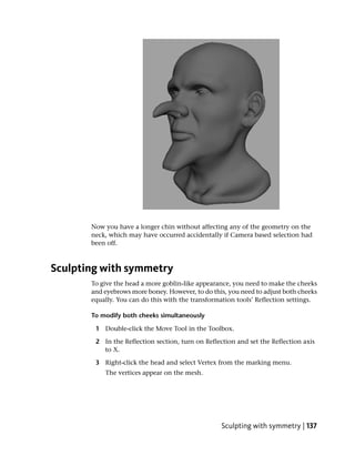 Now you have a longer chin without affecting any of the geometry on the
       neck, which may have occurred accidentally if Camera based selection had
       been off.



Sculpting with symmetry
       To give the head a more goblin-like appearance, you need to make the cheeks
       and eyebrows more boney. However, to do this, you need to adjust both cheeks
       equally. You can do this with the transformation tools’ Reflection settings.

       To modify both cheeks simultaneously

        1 Double-click the Move Tool in the Toolbox.

        2 In the Reflection section, turn on Reflection and set the Reflection axis
          to X.

        3 Right-click the head and select Vertex from the marking menu.
           The vertices appear on the mesh.




                                                   Sculpting with symmetry | 137
 