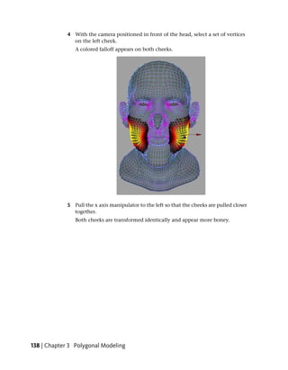 4 With the camera positioned in front of the head, select a set of vertices
               on the left cheek.
                A colored falloff appears on both cheeks.




             5 Pull the x axis manipulator to the left so that the cheeks are pulled closer
               together.
                Both cheeks are transformed identically and appear more boney.




138 | Chapter 3 Polygonal Modeling
 