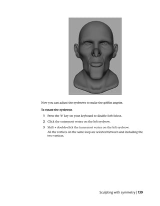 Now you can adjust the eyebrows to make the goblin angrier.

To rotate the eyebrows

 1 Press the ‘b’ key on your keyboard to disable Soft Select.

 2 Click the outermost vertex on the left eyebrow.

 3 Shift + double-click the innermost vertex on the left eyebrow.
    All the vertices on the same loop are selected between and including the
    two vertices.




                                           Sculpting with symmetry | 139
 