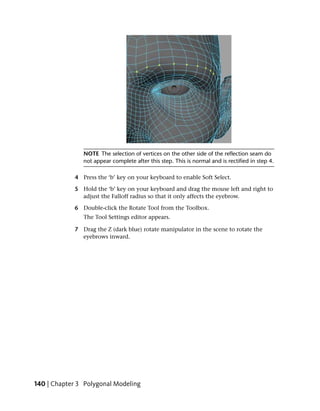 NOTE The selection of vertices on the other side of the reflection seam do
               not appear complete after this step. This is normal and is rectified in step 4.

            4 Press the ‘b’ key on your keyboard to enable Soft Select.

            5 Hold the ‘b’ key on your keyboard and drag the mouse left and right to
              adjust the Falloff radius so that it only affects the eyebrow.

            6 Double-click the Rotate Tool from the Toolbox.
               The Tool Settings editor appears.

            7 Drag the Z (dark blue) rotate manipulator in the scene to rotate the
              eyebrows inward.




140 | Chapter 3 Polygonal Modeling
 