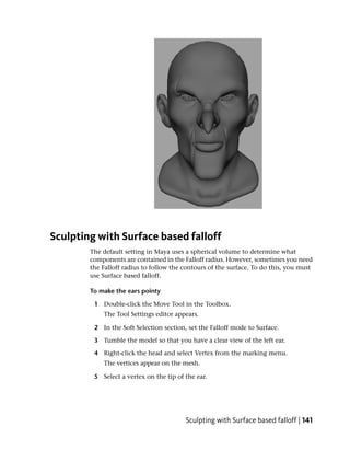 Sculpting with Surface based falloff
        The default setting in Maya uses a spherical volume to determine what
        components are contained in the Falloff radius. However, sometimes you need
        the Falloff radius to follow the contours of the surface. To do this, you must
        use Surface based falloff.

        To make the ears pointy

         1 Double-click the Move Tool in the Toolbox.
            The Tool Settings editor appears.

         2 In the Soft Selection section, set the Falloff mode to Surface.

         3 Tumble the model so that you have a clear view of the left ear.

         4 Right-click the head and select Vertex from the marking menu.
            The vertices appear on the mesh.

         5 Select a vertex on the tip of the ear.




                                         Sculpting with Surface based falloff | 141
 
