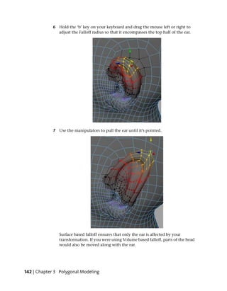6 Hold the ‘b’ key on your keyboard and drag the mouse left or right to
               adjust the Falloff radius so that it encompasses the top half of the ear.




             7 Use the manipulators to pull the ear until it’s pointed.




                Surface based falloff ensures that only the ear is affected by your
                transformation. If you were using Volume based falloff, parts of the head
                would also be moved along with the ear.




142 | Chapter 3 Polygonal Modeling
 