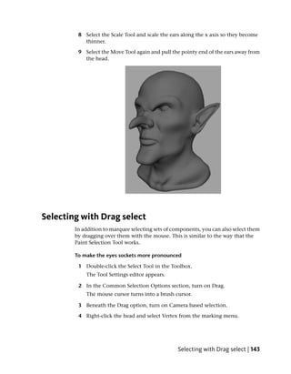 8 Select the Scale Tool and scale the ears along the x axis so they become
           thinner.

         9 Select the Move Tool again and pull the pointy end of the ears away from
           the head.




Selecting with Drag select
        In addition to marquee selecting sets of components, you can also select them
        by dragging over them with the mouse. This is similar to the way that the
        Paint Selection Tool works.

        To make the eyes sockets more pronounced

         1 Double-click the Select Tool in the Toolbox.
            The Tool Settings editor appears.

         2 In the Common Selection Options section, turn on Drag.
            The mouse cursor turns into a brush cursor.

         3 Beneath the Drag option, turn on Camera based selection.

         4 Right-click the head and select Vertex from the marking menu.




                                                  Selecting with Drag select | 143
 
