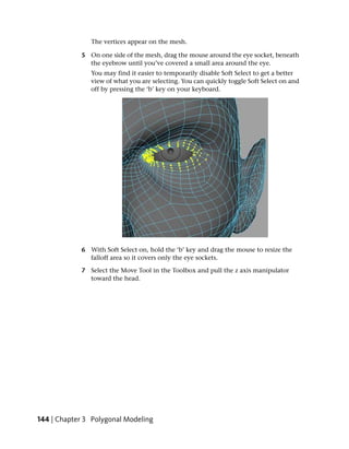The vertices appear on the mesh.

            5 On one side of the mesh, drag the mouse around the eye socket, beneath
              the eyebrow until you’ve covered a small area around the eye.
               You may find it easier to temporarily disable Soft Select to get a better
               view of what you are selecting. You can quickly toggle Soft Select on and
               off by pressing the ‘b’ key on your keyboard.




            6 With Soft Select on, hold the ‘b’ key and drag the mouse to resize the
              falloff area so it covers only the eye sockets.

            7 Select the Move Tool in the Toolbox and pull the z axis manipulator
              toward the head.




144 | Chapter 3 Polygonal Modeling
 