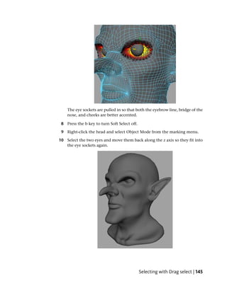 The eye sockets are pulled in so that both the eyebrow line, bridge of the
    nose, and cheeks are better accented.

 8 Press the b key to turn Soft Select off.

 9 Right-click the head and select Object Mode from the marking menu.

10 Select the two eyes and move them back along the z axis so they fit into
   the eye sockets again.




                                              Selecting with Drag select | 145
 