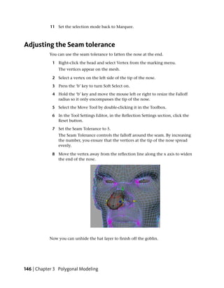 11 Set the selection mode back to Marquee.



Adjusting the Seam tolerance
           You can use the seam tolerance to fatten the nose at the end.

             1 Right-click the head and select Vertex from the marking menu.
                The vertices appear on the mesh.

             2 Select a vertex on the left side of the tip of the nose.

             3 Press the ‘b’ key to turn Soft Select on.

             4 Hold the ‘b’ key and move the mouse left or right to resize the Falloff
               radius so it only encompasses the tip of the nose.

             5 Select the Move Tool by double-clicking it in the Toolbox.

             6 In the Tool Settings Editor, in the Reflection Settings section, click the
               Reset button.

             7 Set the Seam Tolerance to 5.
                The Seam Tolerance controls the falloff around the seam. By increasing
                the number, you ensure that the vertices at the tip of the nose spread
                evenly.

             8 Move the vertex away from the reflection line along the x axis to widen
               the end of the nose.




           Now you can unhide the hat layer to finish off the goblin.




146 | Chapter 3 Polygonal Modeling
 