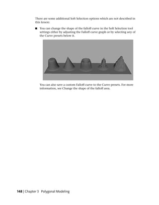 There are some additional Soft Selection options which are not described in
           this lesson:

           ■   You can change the shape of the falloff curve in the Soft Selection tool
               settings either by adjusting the Falloff curve graph or by selecting any of
               the Curve presets below it.




               You can also save a custom Falloff curve to the Curve presets. For more
               information, see Change the shape of the falloff area.




148 | Chapter 3 Polygonal Modeling
 