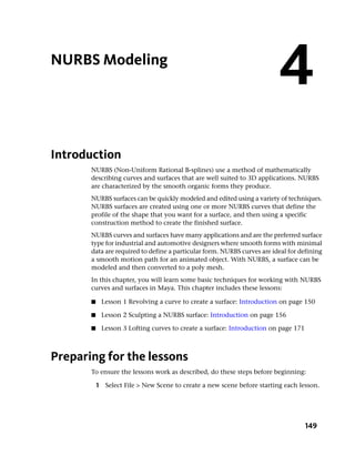 NURBS Modeling
                                                                         4
Introduction
       NURBS (Non-Uniform Rational B-splines) use a method of mathematically
       describing curves and surfaces that are well suited to 3D applications. NURBS
       are characterized by the smooth organic forms they produce.
       NURBS surfaces can be quickly modeled and edited using a variety of techniques.
       NURBS surfaces are created using one or more NURBS curves that define the
       profile of the shape that you want for a surface, and then using a specific
       construction method to create the finished surface.
       NURBS curves and surfaces have many applications and are the preferred surface
       type for industrial and automotive designers where smooth forms with minimal
       data are required to define a particular form. NURBS curves are ideal for defining
       a smooth motion path for an animated object. With NURBS, a surface can be
       modeled and then converted to a poly mesh.
       In this chapter, you will learn some basic techniques for working with NURBS
       curves and surfaces in Maya. This chapter includes these lessons:

       ■    Lesson 1 Revolving a curve to create a surface: Introduction on page 150

       ■    Lesson 2 Sculpting a NURBS surface: Introduction on page 156

       ■    Lesson 3 Lofting curves to create a surface: Introduction on page 171



Preparing for the lessons
       To ensure the lessons work as described, do these steps before beginning:

           1 Select File > New Scene to create a new scene before starting each lesson.




                                                                                    149
 