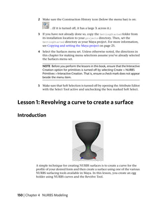 2 Make sure the Construction History icon (below the menu bar) is on:


                      . (If it is turned off, it has a large X across it.)

            3 If you have not already done so, copy the GettingStarted folder from
              its installation location to your projects directory. Then, set the
              GettingStarted directory as your Maya project. For more information,
              see Copying and setting the Maya project on page 25.

            4 Select the Surfaces menu set. Unless otherwise noted, the directions in
              this chapter for making menu selections assume you’ve already selected
              the Surfaces menu set.

               NOTE Before you perform the lessons in this book, ensure that the Interactive
               Creation option for primitives is turned off by selecting Create > NURBS
               Primitives > Interactive Creation. That is, ensure a check mark does not appear
               beside the menu item.

            5 Make sure that Soft Selection is turned off by opening the Attribute Editor
              with the Select Tool active and unchecking the box marked Soft Select.



Lesson 1: Revolving a curve to create a surface

Introduction




           A simple technique for creating NURBS surfaces is to create a curve for the
           profile of your desired form and then create a surface using one of the various
           NURBS surfacing tools available in Maya. In this lesson, you create an egg
           holder using NURBS curves and the Revolve Tool.




150 | Chapter 4 NURBS Modeling
 