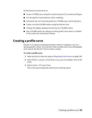 In this lesson you learn how to:

        ■    Create a NURBS curve using the control vertices (CV) creation technique.

        ■    Use the grid for visual reference when modeling.

        ■    Determine the start and end points for a NURBS curve and its direction.

        ■    Create a revolved NURBS surface using the Revolve tool.

        ■    Change the display shading smoothness for a NURBS surface.

        ■    Edit a NURBS surface by editing its initial profile curve when it is linked
             to the surface by construction history.



Creating a profile curve
        Revolve is a common modeling technique similar to shaping a vase on a
        spinning potter’s wheel. You must first create a profile curve in an orthographic
        view and use the Revolve Tool to create a surface.

        To create a profile curve

            1 Make sure you’ve done the steps in Preparing for the lessons on page 149.

            2 Select Panels > Layouts > Four Panes so you can see multiple views of the
              scene.

            3 Select Create > CV Curve Tool.
               This is the most commonly used tool for drawing curves.




                                                         Creating a profile curve | 151
 