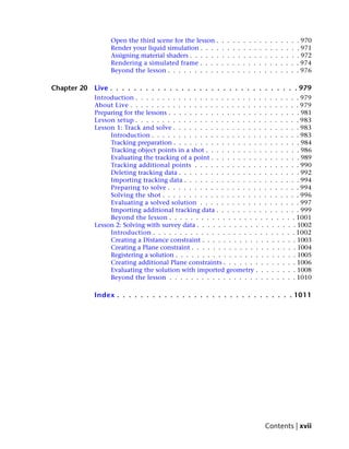 Open the third scene for the lesson .    .   .   .   .   .   .   .   .   .   .   .   .   .   .   . 970
                  Render your liquid simulation . . . .    .   .   .   .   .   .   .   .   .   .   .   .   .   .   . 971
                  Assigning material shaders . . . . . .   .   .   .   .   .   .   .   .   .   .   .   .   .   .   . 972
                  Rendering a simulated frame . . . .      .   .   .   .   .   .   .   .   .   .   .   .   .   .   . 974
                  Beyond the lesson . . . . . . . . . .    .   .   .   .   .   .   .   .   .   .   .   .   .   .   . 976

Chapter 20   Live . . . . . . . . . . . . . . . . . . . . . . . . . . . . . . . . 979
             Introduction . . . . . . . . . . . . . . . . . . . . . . . . . . . . . . . 979
             About Live . . . . . . . . . . . . . . . . . . . . . . . . . . . . . . . . 979
             Preparing for the lessons . . . . . . . . . . . . . . . . . . . . . . . . . 981
             Lesson setup . . . . . . . . . . . . . . . . . . . . . . . . . . . . . . . 983
             Lesson 1: Track and solve . . . . . . . . . . . . . . . . . . . . . . . . 983
                  Introduction . . . . . . . . . . . . . . . . . . . . . . . . . . . . 983
                  Tracking preparation . . . . . . . . . . . . . . . . . . . . . . . . 984
                  Tracking object points in a shot . . . . . . . . . . . . . . . . . . 986
                  Evaluating the tracking of a point . . . . . . . . . . . . . . . . . 989
                  Tracking additional points . . . . . . . . . . . . . . . . . . . . 990
                  Deleting tracking data . . . . . . . . . . . . . . . . . . . . . . . 992
                  Importing tracking data . . . . . . . . . . . . . . . . . . . . . . 994
                  Preparing to solve . . . . . . . . . . . . . . . . . . . . . . . . . 994
                  Solving the shot . . . . . . . . . . . . . . . . . . . . . . . . . . 996
                  Evaluating a solved solution . . . . . . . . . . . . . . . . . . . 997
                  Importing additional tracking data . . . . . . . . . . . . . . . . 999
                  Beyond the lesson . . . . . . . . . . . . . . . . . . . . . . . . 1001
             Lesson 2: Solving with survey data . . . . . . . . . . . . . . . . . . . 1002
                  Introduction . . . . . . . . . . . . . . . . . . . . . . . . . . . 1002
                  Creating a Distance constraint . . . . . . . . . . . . . . . . . . 1003
                  Creating a Plane constraint . . . . . . . . . . . . . . . . . . . . 1004
                  Registering a solution . . . . . . . . . . . . . . . . . . . . . . . 1005
                  Creating additional Plane constraints . . . . . . . . . . . . . . 1006
                  Evaluating the solution with imported geometry . . . . . . . . 1008
                  Beyond the lesson . . . . . . . . . . . . . . . . . . . . . . . . 1010

             Index . . . . . . . . . . . . . . . . . . . . . . . . . . . . . . 1011




                                                                                           Contents | xvii
 