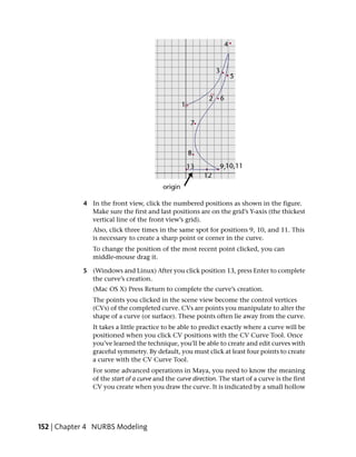 4 In the front view, click the numbered positions as shown in the figure.
              Make sure the first and last positions are on the grid’s Y-axis (the thickest
              vertical line of the front view’s grid).
               Also, click three times in the same spot for positions 9, 10, and 11. This
               is necessary to create a sharp point or corner in the curve.
               To change the position of the most recent point clicked, you can
               middle-mouse drag it.

            5 (Windows and Linux) After you click position 13, press Enter to complete
              the curve’s creation.
               (Mac OS X) Press Return to complete the curve’s creation.
               The points you clicked in the scene view become the control vertices
               (CVs) of the completed curve. CVs are points you manipulate to alter the
               shape of a curve (or surface). These points often lie away from the curve.
               It takes a little practice to be able to predict exactly where a curve will be
               positioned when you click CV positions with the CV Curve Tool. Once
               you’ve learned the technique, you’ll be able to create and edit curves with
               graceful symmetry. By default, you must click at least four points to create
               a curve with the CV Curve Tool.
               For some advanced operations in Maya, you need to know the meaning
               of the start of a curve and the curve direction. The start of a curve is the first
               CV you create when you draw the curve. It is indicated by a small hollow




152 | Chapter 4 NURBS Modeling
 