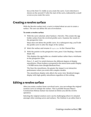box at the first CV, visible as you create the curve. Curve direction is
            shown on the second CV after the start of the curve, indicated by a small
            u icon as you create the curve.



Creating a revolve surface
        With the Revolve surface tool, a curve is rotated about an axis to create a
        surface. The user can define the axis of revolution.

        To create a revolve surface

         1 With the curve selected, select Surfaces > Revolve. This creates the egg
           holder surface from the revolved profile curve. Examine the results in
           the perspective view.
            Maya does not delete the profile curve. In a subsequent step, you’ll edit
            the profile curve to alter the shape of the surface.

         2 Select the surface and rename it Eggholder in the Channel Box.

         3 With the pointer in the perspective view, press 5 (for Shading > Smooth
           Shade All).
            This displays the egg holder as a shaded surface rather than a wireframe
            in the perspective view.
            Press 1, 2, and 3 to switch between the different degrees of display
            smoothness. (These hotkeys correspond to the menu items under Display
            > NURBS menu item (Rough/Medium/Fine).
            The finer the smoothness, the greater the impact is on interactive
            performance when you work with complex models.
            The smoothness display only affects the scene view. Rendered images
            display with high quality smoothness regardless of this setting.



Editing a revolve surface
        After you create a surface from a revolved curve, you can reshape the original
        creation curve to reshape the surface. This is possible because Maya’s
        Construction History feature was turned on before you did the revolve
        operation.
        Selecting the original creation curve can be challenging when it is situated
        amongst other existing curves and surfaces. The Outliner is an editor that is




                                                    Creating a revolve surface | 153
 
