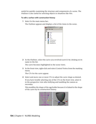 useful for quickly examining the structure and components of a scene. The
           Outliner is also useful for selecting objects in situations like this.

           To edit a surface with construction history

            1 Select In the main menu bar:.
               The Outliner appears and displays a list of the items in the scene.




            2 In the Outliner, select the curve you revolved (curve1) by clicking on its
              name in the list.
               The curve becomes highlighted in the scene views.

            3 In the front view, right-click and select Control Vertex from the marking
              menu.
               The CVs for the curve appear.

            4 Select and move one or more CVs to adjust the curve shape as desired.
               If you have trouble selecting one of the CVs in the front view, select it
               in the perspective view after dollying and tumbling the camera as
               necessary.
               This modifies the shape of the egg holder because it is linked to the shape
               of the curve by its construction history.




154 | Chapter 4 NURBS Modeling
 