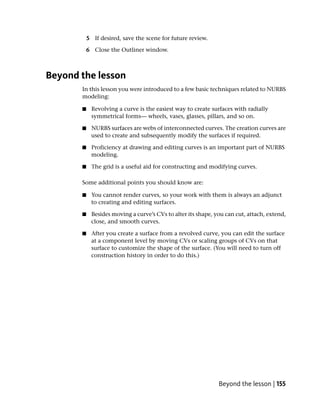 5 If desired, save the scene for future review.

           6 Close the Outliner window.



Beyond the lesson
       In this lesson you were introduced to a few basic techniques related to NURBS
       modeling:

       ■    Revolving a curve is the easiest way to create surfaces with radially
            symmetrical forms— wheels, vases, glasses, pillars, and so on.

       ■    NURBS surfaces are webs of interconnected curves. The creation curves are
            used to create and subsequently modify the surfaces if required.

       ■    Proficiency at drawing and editing curves is an important part of NURBS
            modeling.

       ■     The grid is a useful aid for constructing and modifying curves.

       Some additional points you should know are:

       ■    You cannot render curves, so your work with them is always an adjunct
            to creating and editing surfaces.

       ■    Besides moving a curve’s CVs to alter its shape, you can cut, attach, extend,
            close, and smooth curves.

       ■    After you create a surface from a revolved curve, you can edit the surface
            at a component level by moving CVs or scaling groups of CVs on that
            surface to customize the shape of the surface. (You will need to turn off
            construction history in order to do this.)




                                                              Beyond the lesson | 155
 