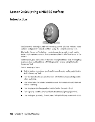 Lesson 2: Sculpting a NURBS surface

Introduction




           In addition to creating NURBS surfaces using curves, you can edit and sculpt
           surfaces and primitive objects in Maya using the Sculpt Geometry Tool.
           The Sculpt Geometry Tool allows you to interactively push or pull on the
           surface regions to create areas that are embossed or in relief in relation to the
           surface.
           In this lesson, you learn some of the basic concepts of these tools by sculpting
           a cartoon face and head from a NURBS primitive sphere using the Sculpt
           Geometry Tool.
           In this lesson you learn:

           ■   Basic sculpting operations (push, pull, smooth, relax and erase) with the
               Sculpt Geometry Tool.

           ■   How the density of isoparametric lines affects the surface detail possible
               when sculpting.

           ■   How to increase the surface subdivisions on a NURBS surface to aid with
               surface sculpting.

           ■   How to change the brush radius for the Sculpt Geometry Tool.

           ■   How Opacity and Max Displacement affect the sculpting operations.

           ■   How to import geometry from a pre-existing file into your current scene.




156 | Chapter 4 NURBS Modeling
 