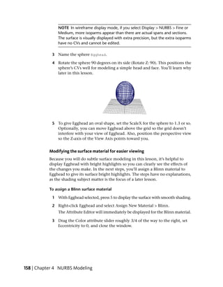 NOTE In wireframe display mode, if you select Display > NURBS > Fine or
               Medium, more isoparms appear than there are actual spans and sections.
               The surface is visually displayed with extra precision, but the extra isoparms
               have no CVs and cannot be edited.

            3 Name the sphere Egghead.

            4 Rotate the sphere 90 degrees on its side (Rotate Z: 90). This positions the
              sphere’s CVs well for modeling a simple head and face. You’ll learn why
              later in this lesson.




            5 To give Egghead an oval shape, set the ScaleX for the sphere to 1.3 or so.
              Optionally, you can move Egghead above the grid so the grid doesn’t
              interfere with your view of Egghead. Also, position the perspective view
              so the Z-axis of the View Axis points toward you.


           Modifying the surface material for easier viewing
           Because you will do subtle surface modeling in this lesson, it’s helpful to
           display Egghead with bright highlights so you can clearly see the effects of
           the changes you make. In the next steps, you’ll assign a Blinn material to
           Egghead to give its surface bright highlights. The steps have no explanations,
           as the shading subject matter is the focus of a later lesson.

           To assign a Blinn surface material

            1 With Egghead selected, press 5 to display the surface with smooth shading.

            2 Right-click Egghead and select Assign New Material > Blinn.
               The Attribute Editor will immediately be displayed for the Blinn material.

            3 Drag the Color attribute slider roughly 3/4 of the way to the right, set
              Eccentricity to 0, and close the window.




158 | Chapter 4 NURBS Modeling
 