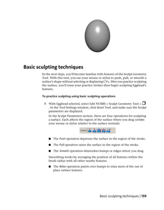 Basic sculpting techniques
        In the next steps, you’ll become familiar with features of the Sculpt Geometry
        Tool. With this tool, you use your mouse or stylus to push, pull, or smooth a
        surface’s shape without selecting or displaying CVs. After you practice sculpting
        the surface, you’ll erase your practice strokes then begin sculpting Egghead’s
        features.

        To practice sculpting using basic sculpting operations

         1 With Egghead selected, select Edit NURBS > Sculpt Geometry Tool >
           . In the Tool Settings window, click Reset Tool, and make sure the Sculpt
           parameters are displayed.
             In the Sculpt Parameters section, there are four operations for sculpting
             a surface. Each affects the region of the surface where you drag (stroke)
             your mouse or stylus relative to the surface normals:




             ■   The Push operation depresses the surface in the region of the stroke.

             ■   The Pull operation raises the surface in the region of the stroke.

             ■   The Smooth operation diminishes bumps or ridges where you drag.

             Smoothing works by averaging the position of all features within the
             brush radius with all other nearby features.
             ■   The Relax operation paints over bumps to relax most of the out of
                 place surface features.




                                                    Basic sculpting techniques | 159
 