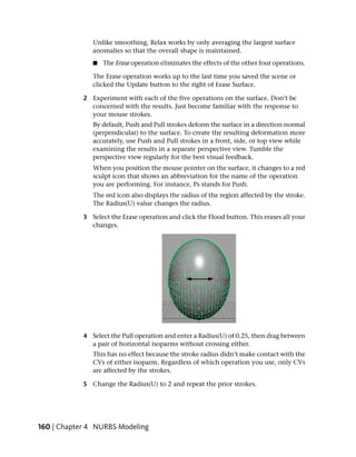 Unlike smoothing, Relax works by only averaging the largest surface
               anomalies so that the overall shape is maintained.
               ■   The Erase operation eliminates the effects of the other four operations.

               The Erase operation works up to the last time you saved the scene or
               clicked the Update button to the right of Erase Surface.

            2 Experiment with each of the five operations on the surface. Don’t be
              concerned with the results. Just become familiar with the response to
              your mouse strokes.
               By default, Push and Pull strokes deform the surface in a direction normal
               (perpendicular) to the surface. To create the resulting deformation more
               accurately, use Push and Pull strokes in a front, side, or top view while
               examining the results in a separate perspective view. Tumble the
               perspective view regularly for the best visual feedback.
               When you position the mouse pointer on the surface, it changes to a red
               sculpt icon that shows an abbreviation for the name of the operation
               you are performing. For instance, Ps stands for Push.
               The red icon also displays the radius of the region affected by the stroke.
               The Radius(U) value changes the radius.

            3 Select the Erase operation and click the Flood button. This erases all your
              changes.




            4 Select the Pull operation and enter a Radius(U) of 0.25, then drag between
              a pair of horizontal isoparms without crossing either.
               This has no effect because the stroke radius didn’t make contact with the
               CVs of either isoparm. Regardless of which operation you use, only CVs
               are affected by the strokes.

            5 Change the Radius(U) to 2 and repeat the prior strokes.




160 | Chapter 4 NURBS Modeling
 