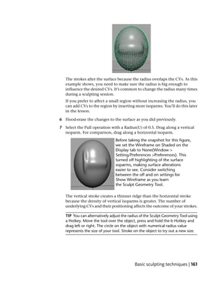 The strokes alter the surface because the radius overlaps the CVs. As this
   example shows, you need to make sure the radius is big enough to
   influence the desired CVs. It’s common to change the radius many times
   during a sculpting session.
   If you prefer to affect a small region without increasing the radius, you
   can add CVs to the region by inserting more isoparms. You’ll do this later
   in the lesson.

6 Flood-erase the changes to the surface as you did previously.

7 Select the Pull operation with a Radius(U) of 0.5. Drag along a vertical
  isoparm. For comparison, drag along a horizontal isoparm.




   The vertical stroke creates a thinner ridge than the horizontal stroke
   because the density of vertical isoparms is greater. The number of
   underlying CVs and their positioning affects the outcome of your strokes.

   TIP You can alternatively adjust the radius of the Sculpt Geometry Tool using
   a Hotkey. Move the tool over the object, press and hold the b Hotkey and
   drag left or right. The circle on the object with numerical radius value
   represents the size of your tool. Stroke on the object to try out a new size.




                                           Basic sculpting techniques | 161
 