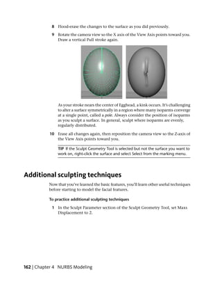 8 Flood-erase the changes to the surface as you did previously.

            9 Rotate the camera view so the X axis of the View Axis points toward you.
              Draw a vertical Pull stroke again.




               As your stroke nears the center of Egghead, a kink occurs. It’s challenging
               to alter a surface symmetrically in a region where many isoparms converge
               at a single point, called a pole. Always consider the position of isoparms
               as you sculpt a surface. In general, sculpt where isoparms are evenly,
               regularly distributed.

           10 Erase all changes again, then reposition the camera view so the Z-axis of
              the View Axis points toward you.

               TIP If the Sculpt Geometry Tool is selected but not the surface you want to
               work on, right-click the surface and select Select from the marking menu.




Additional sculpting techniques
           Now that you’ve learned the basic features, you’ll learn other useful techniques
           before starting to model the facial features.

           To practice additional sculpting techniques

            1 In the Sculpt Parameter section of the Sculpt Geometry Tool, set Maxs
              Displacement to 2.




162 | Chapter 4 NURBS Modeling
 