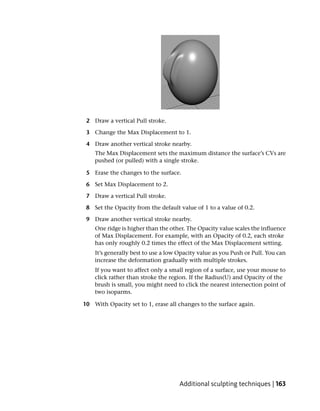 2 Draw a vertical Pull stroke.

 3 Change the Max Displacement to 1.

 4 Draw another vertical stroke nearby.
    The Max Displacement sets the maximum distance the surface’s CVs are
    pushed (or pulled) with a single stroke.

 5 Erase the changes to the surface.

 6 Set Max Displacement to 2.

 7 Draw a vertical Pull stroke.

 8 Set the Opacity from the default value of 1 to a value of 0.2.

 9 Draw another vertical stroke nearby.
    One ridge is higher than the other. The Opacity value scales the influence
    of Max Displacement. For example, with an Opacity of 0.2, each stroke
    has only roughly 0.2 times the effect of the Max Displacement setting.
    It’s generally best to use a low Opacity value as you Push or Pull. You can
    increase the deformation gradually with multiple strokes.
    If you want to affect only a small region of a surface, use your mouse to
    click rather than stroke the region. If the Radius(U) and Opacity of the
    brush is small, you might need to click the nearest intersection point of
    two isoparms.

10 With Opacity set to 1, erase all changes to the surface again.




                                     Additional sculpting techniques | 163
 