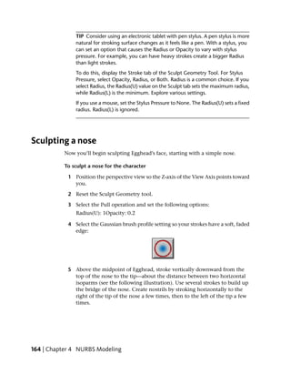TIP Consider using an electronic tablet with pen stylus. A pen stylus is more
               natural for stroking surface changes as it feels like a pen. With a stylus, you
               can set an option that causes the Radius or Opacity to vary with stylus
               pressure. For example, you can have heavy strokes create a bigger Radius
               than light strokes.
               To do this, display the Stroke tab of the Sculpt Geometry Tool. For Stylus
               Pressure, select Opacity, Radius, or Both. Radius is a common choice. If you
               select Radius, the Radius(U) value on the Sculpt tab sets the maximum radius,
               while Radius(L) is the minimum. Explore various settings.
               If you use a mouse, set the Stylus Pressure to None. The Radius(U) sets a fixed
               radius. Radius(L) is ignored.




Sculpting a nose
           Now you’ll begin sculpting Egghead’s face, starting with a simple nose.

           To sculpt a nose for the character

            1 Position the perspective view so the Z-axis of the View Axis points toward
              you.

            2 Reset the Sculpt Geometry tool.

            3 Select the Pull operation and set the following options:
               Radius(U): 1Opacity: 0.2

            4 Select the Gaussian brush profile setting so your strokes have a soft, faded
              edge:




            5 Above the midpoint of Egghead, stroke vertically downward from the
              top of the nose to the tip—about the distance between two horizontal
              isoparms (see the following illustration). Use several strokes to build up
              the bridge of the nose. Create nostrils by stroking horizontally to the
              right of the tip of the nose a few times, then to the left of the tip a few
              times.




164 | Chapter 4 NURBS Modeling
 