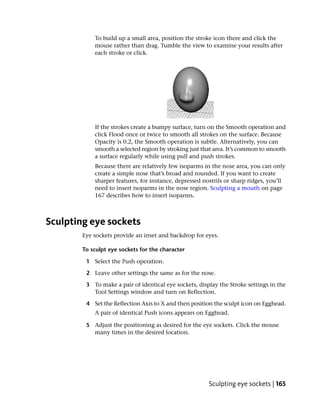 To build up a small area, position the stroke icon there and click the
            mouse rather than drag. Tumble the view to examine your results after
            each stroke or click.




            If the strokes create a bumpy surface, turn on the Smooth operation and
            click Flood once or twice to smooth all strokes on the surface. Because
            Opacity is 0.2, the Smooth operation is subtle. Alternatively, you can
            smooth a selected region by stroking just that area. It’s common to smooth
            a surface regularly while using pull and push strokes.
            Because there are relatively few isoparms in the nose area, you can only
            create a simple nose that’s broad and rounded. If you want to create
            sharper features, for instance, depressed nostrils or sharp ridges, you’ll
            need to insert isoparms in the nose region. Sculpting a mouth on page
            167 describes how to insert isoparms.



Sculpting eye sockets
        Eye sockets provide an inset and backdrop for eyes.

        To sculpt eye sockets for the character

         1 Select the Push operation.

         2 Leave other settings the same as for the nose.

         3 To make a pair of identical eye sockets, display the Stroke settings in the
           Tool Settings window and turn on Reflection.

         4 Set the Reflection Axis to X and then position the sculpt icon on Egghead.
            A pair of identical Push icons appears on Egghead.

         5 Adjust the positioning as desired for the eye sockets. Click the mouse
           many times in the desired location.




                                                        Sculpting eye sockets | 165
 