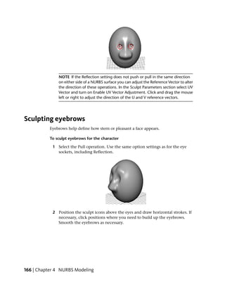 NOTE If the Reflection setting does not push or pull in the same direction
               on either side of a NURBS surface you can adjust the Reference Vector to alter
               the direction of these operations. In the Sculpt Parameters section select UV
               Vector and turn on Enable UV Vector Adjustment. Click and drag the mouse
               left or right to adjust the direction of the U and V reference vectors.




Sculpting eyebrows
           Eyebrows help define how stern or pleasant a face appears.

           To sculpt eyebrows for the character

            1 Select the Pull operation. Use the same option settings as for the eye
              sockets, including Reflection.




            2 Position the sculpt icons above the eyes and draw horizontal strokes. If
              necessary, click positions where you need to build up the eyebrows.
              Smooth the eyebrows as necessary.




166 | Chapter 4 NURBS Modeling
 