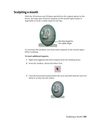 Sculpting a mouth
       With the 30 Sections and 30 Spans specified for the original sphere in this
       lesson, the large space between isoparms in the mouth region makes it
       impossible to create a subtle shape for the lips.




       To overcome this problem, you must insert isoparms in the mouth region
       before sculpting.

       To insert additional isoparms

        1 Right-click Egghead and select Isoparm from the marking menu.

        2 From the Toolbox, choose the Select Tool.




        3 Click the horizontal isoparm below the nose and shift-click the next two
          below it so they become yellow.




                                                          Sculpting a mouth | 167
 