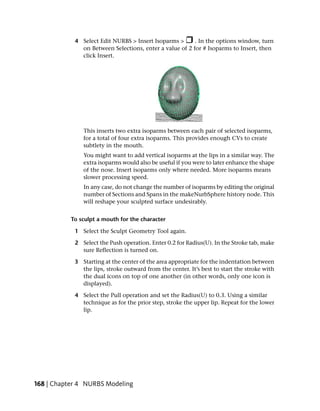 4 Select Edit NURBS > Insert Isoparms >      . In the options window, turn
              on Between Selections, enter a value of 2 for # Isoparms to Insert, then
              click Insert.




               This inserts two extra isoparms between each pair of selected isoparms,
               for a total of four extra isoparms. This provides enough CVs to create
               subtlety in the mouth.
               You might want to add vertical isoparms at the lips in a similar way. The
               extra isoparms would also be useful if you were to later enhance the shape
               of the nose. Insert isoparms only where needed. More isoparms means
               slower processing speed.
               In any case, do not change the number of isoparms by editing the original
               number of Sections and Spans in the makeNurbSphere history node. This
               will reshape your sculpted surface undesirably.


           To sculpt a mouth for the character

            1 Select the Sculpt Geometry Tool again.

            2 Select the Push operation. Enter 0.2 for Radius(U). In the Stroke tab, make
              sure Reflection is turned on.

            3 Starting at the center of the area appropriate for the indentation between
              the lips, stroke outward from the center. It’s best to start the stroke with
              the dual icons on top of one another (in other words, only one icon is
              displayed).

            4 Select the Pull operation and set the Radius(U) to 0.3. Using a similar
              technique as for the prior step, stroke the upper lip. Repeat for the lower
              lip.




168 | Chapter 4 NURBS Modeling
 